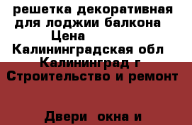 решетка декоративная для лоджии,балкона › Цена ­ 4 000 - Калининградская обл., Калининград г. Строительство и ремонт » Двери, окна и перегородки   . Калининградская обл.,Калининград г.